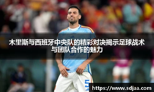 木里斯与西班牙中央队的精彩对决揭示足球战术与团队合作的魅力